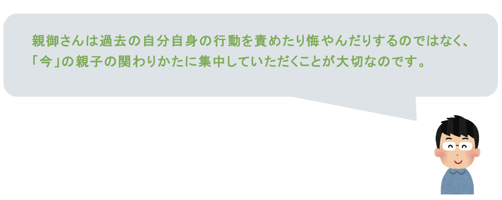 親御さんは過去の自分自身の行動を責めたり悔やんだりするのではなく、「今」の親子の関わりかたに集中していただくことが大切なのです。