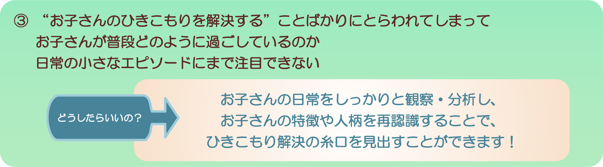 ③“お子さんのひきこもりを解決する”ことばかりにとらわれてしまってお子さんが普段どのように過ごしているのか日常の小さなエピソードにまで注目できないどうしたらいいの？お子さんの日常をしっかりと観察・分析し、お子さんの特徴や人柄を再認識することで、ひきこもり解決の糸口を見出すことができます！