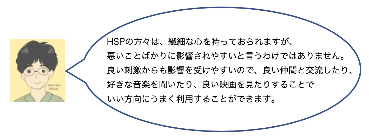 HSPの方々は、繊細な心を持っておられますが、悪いことばかりに影響されやすいと言うわけではありません。良い刺激からも影響を受けやすいので、良い仲間と交流したり、好きな音楽を聞いたり、良い映画を見たりすることで、いい方向にうまく利用することができます。