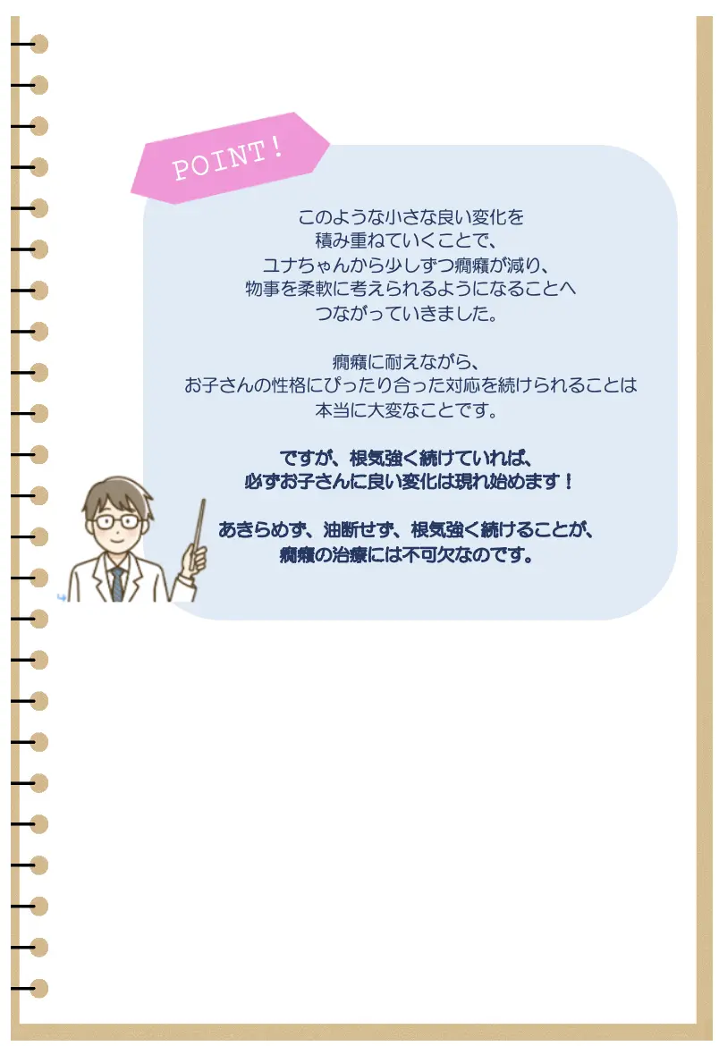 POINT !
このような小さな良い変化を
積み重ねていくことで、
ユナちゃんから少しずつ癇癪が減り、
物事を柔軟に考えられるようになることへ
つながっていきました。
癇癪に耐えながら、
お子さんの性格にぴったり合った対応を続けられることは
本当に大変なことです。
ですが､根気強く続けていれば、
必ずお子さんに良い変化は現れ始めます!
あきらめず、油断せず、 根気強く続けることが、
癇癪の治療には不可欠なのです。