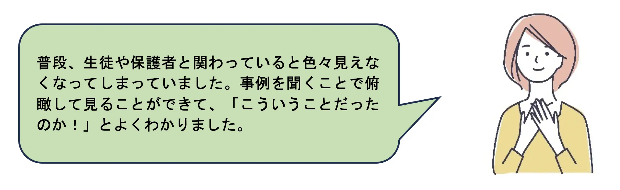 普段、生徒や保護者と関わっていると色々見えなくなってしまっていました。事例を聞くことで俯瞰して見ることができて、「こういうことだったのか！」とよくわかりました。