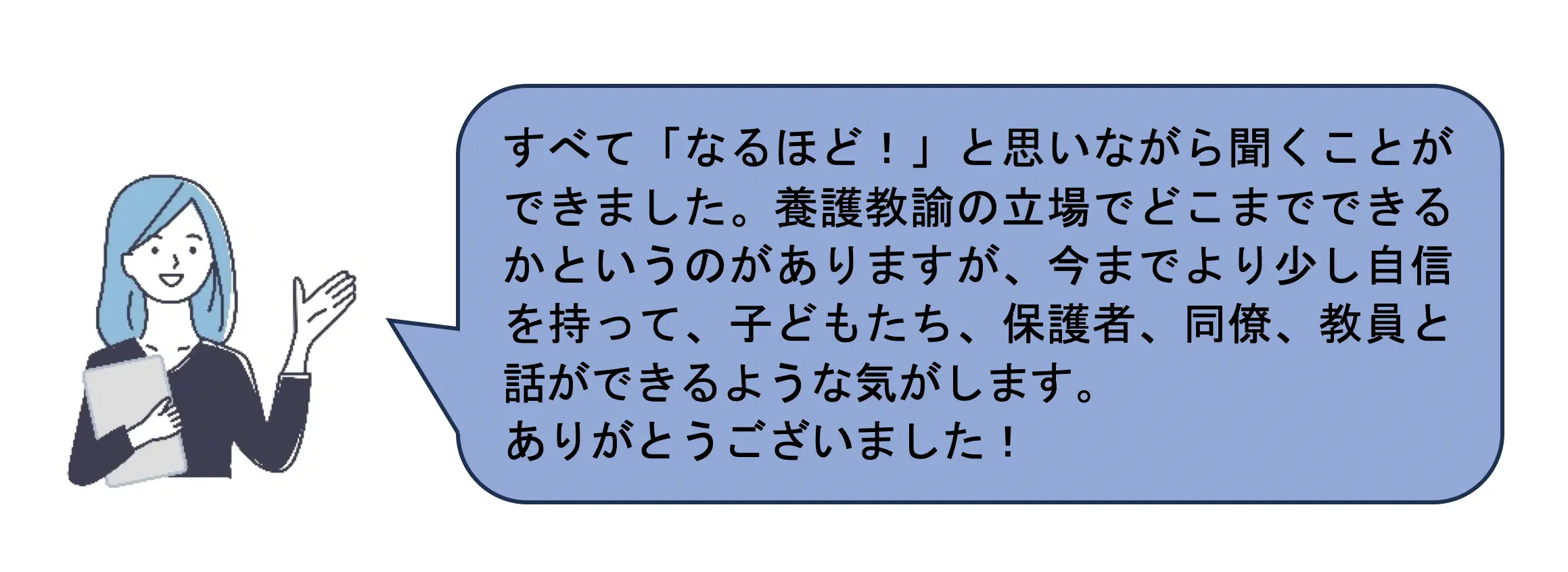 すべて「なるほど！」と思いながら聞くことができました。養護教諭の立場でどこまでできるかというのがありますが、今までより少し自信を持って、子どもたち、保護者、同僚、教員と話ができるような気がします。 ありがとうございました！