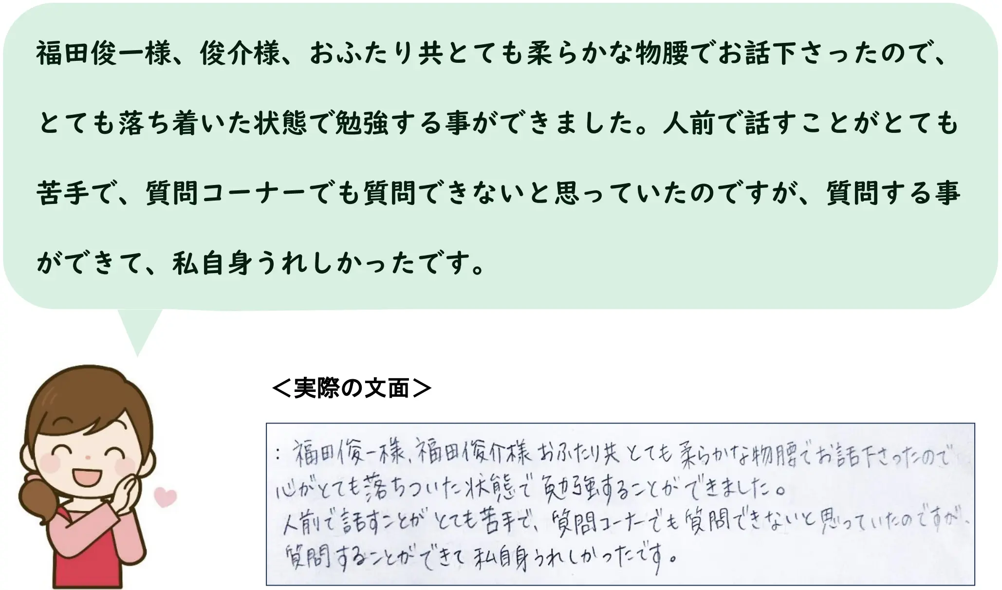 福田俊一様、俊介様、おふたり共とても柔らかな物腰でお話下さったので、とても落ち着いた状態で勉強する事ができました。人前で話すことがとても苦手で、質問コーナーでも質問できないと思っていたのですが、質問する事ができて、私自身うれしかったです。