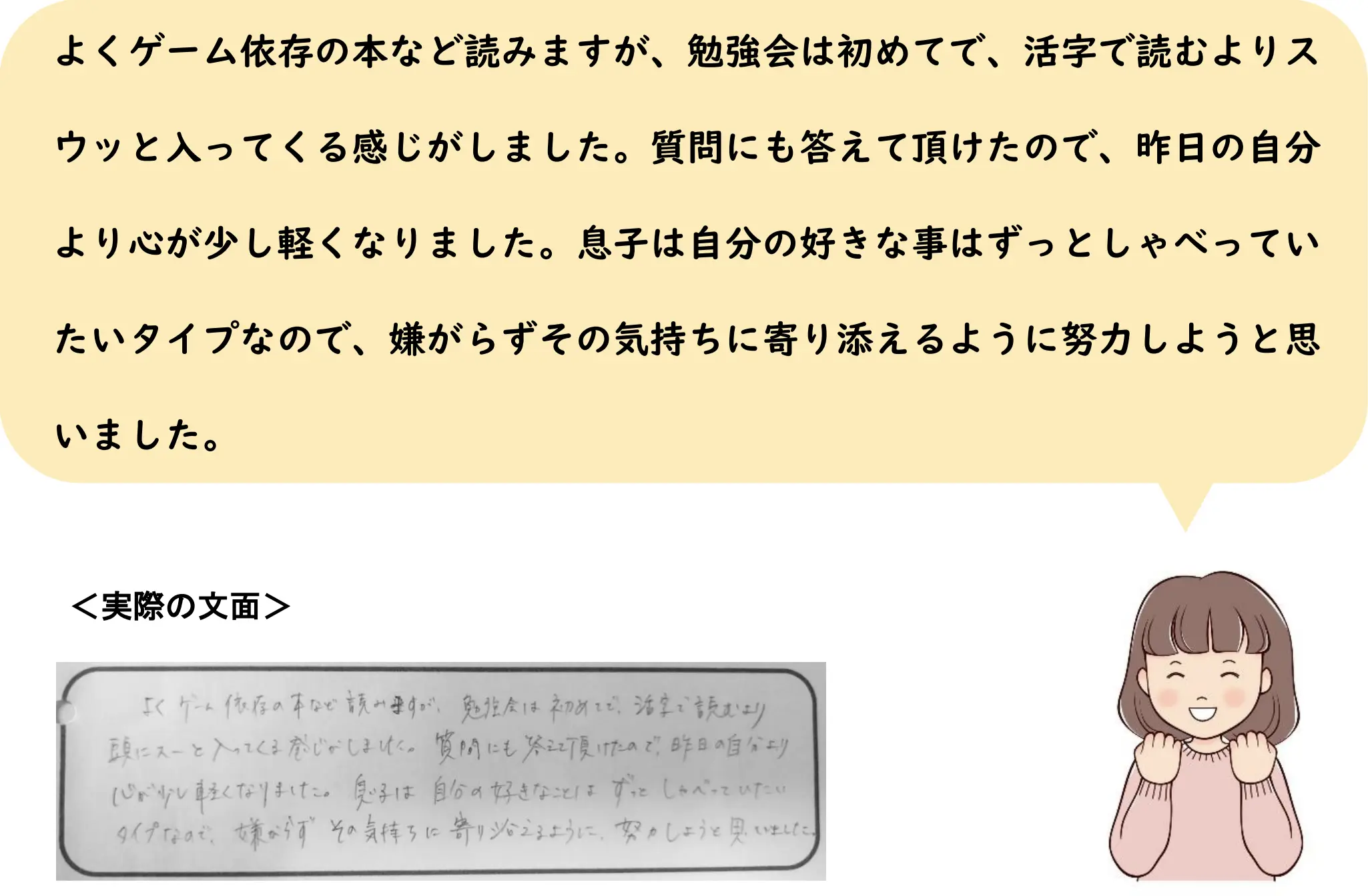 よくゲーム依存の本など読みますが、勉強会は初めてで、活字で読むよりスウッと入ってくる感じがしました。質問にも答えて頂けたので、昨日の自分より心が少し軽くなりました。息子は自分の好きな事はずっとしゃべっていたいタイプなので、嫌がらずその気持ちに寄り添えるように努力しようと思いました。