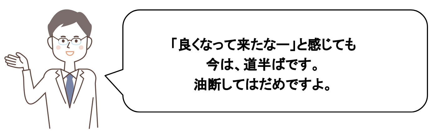 「良くなってきなたー」と感じても、今は道半ばです。油断してはだめですよ。