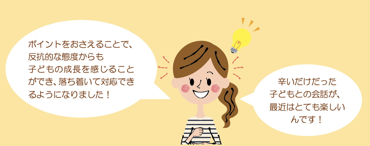 ポイントをおさえることで、反抗的な態度からも子どもの成長を感じることができ、落ち着いて対応できるようになりました！辛いだけだった子どもとの会話が、最近はとても楽しいんです！