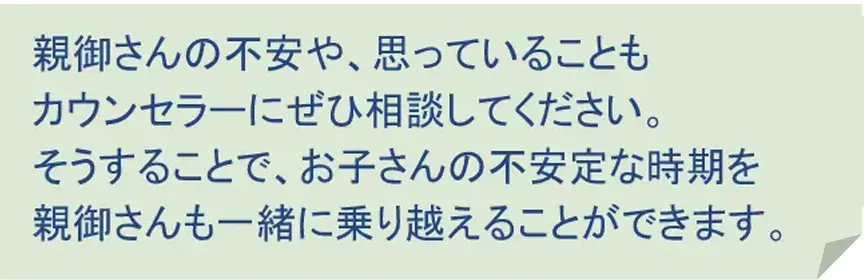 親御さんの不安や思っていることもカウンセラーにぜひご相談してください。そうすることで、お子さんの不安定な時期を親御さんと一緒に乗り越えることができます。