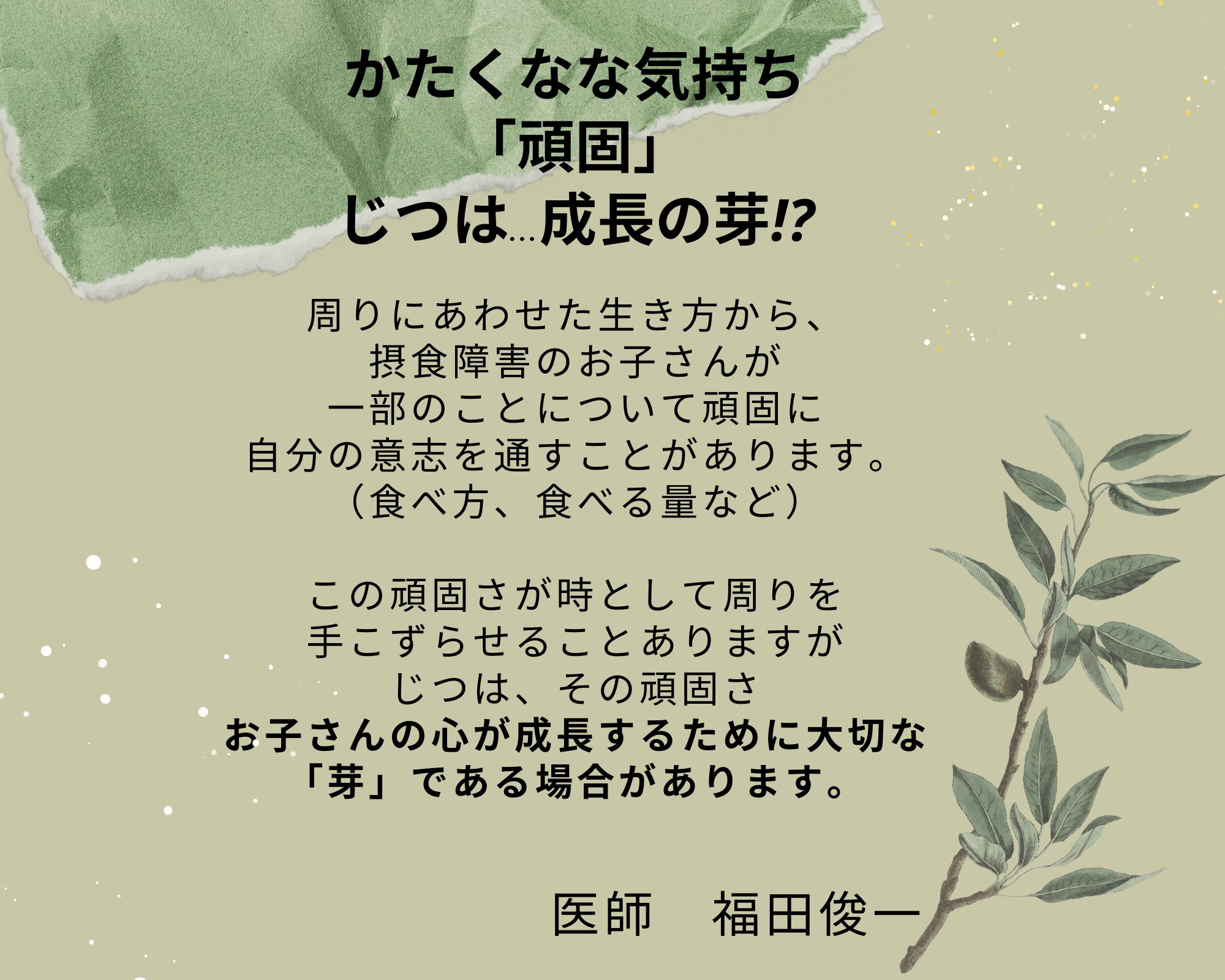 かたくなな気持ち「頑固」じつは...成長の芽！？周りにあわせた生き方から、摂食障害のお子さんが一部のことについて頑固に自分の意思を通すことがあります。（食べ方、食べる量など）この頑固さが時として周りを手こずらせることがありますが、じつは、その頑固さ、お子さんの心が成長するために大切な「芽」である場合があります。医師 福田俊一