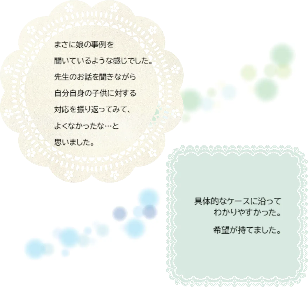 まさに娘の事例を聞いているような感じでした。先生のお話を聞きながら自分自身の子供に対する対応を振り返ってみて、よくなかったな...と思いました。／具体的なケースに沿ってわかりやすかった。希望が持てました。：カウンセリング（過食症）