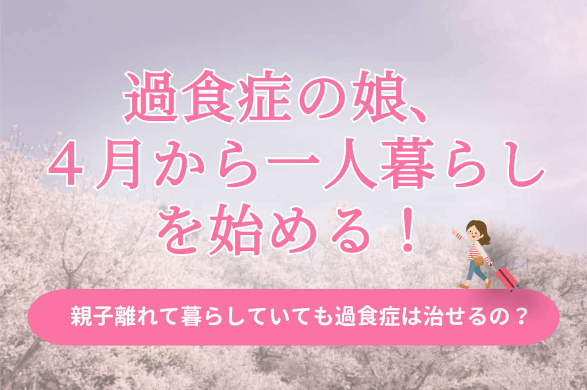 過食症の娘、4月から一人暮らしを始める！親子離れていても過食症は治せるの？